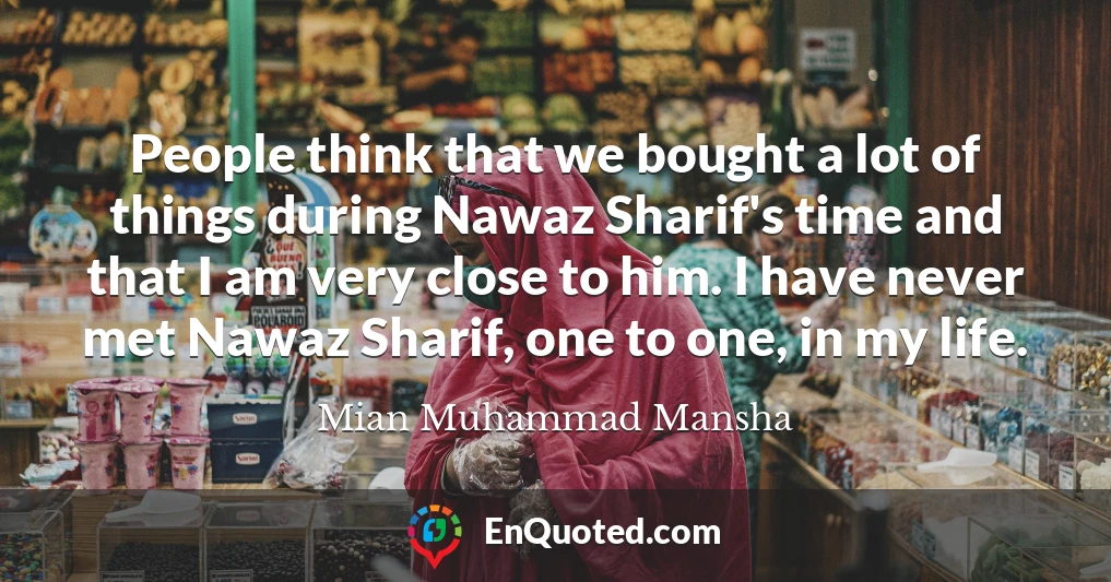 People think that we bought a lot of things during Nawaz Sharif's time and that I am very close to him. I have never met Nawaz Sharif, one to one, in my life.
