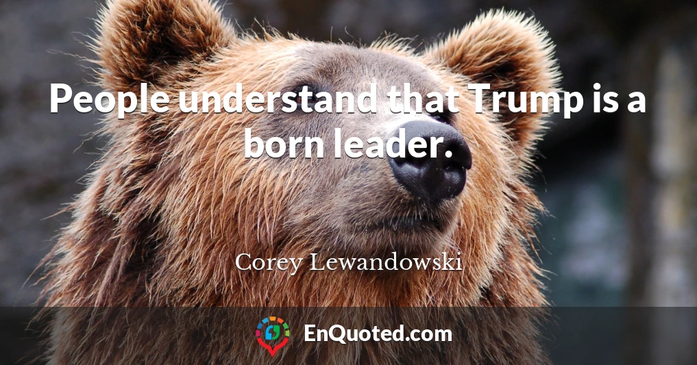 People understand that Trump is a born leader.