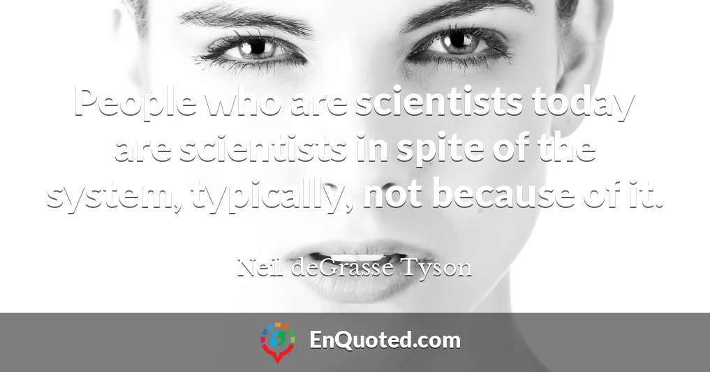 People who are scientists today are scientists in spite of the system, typically, not because of it.