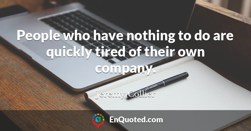 People who have nothing to do are quickly tired of their own company.