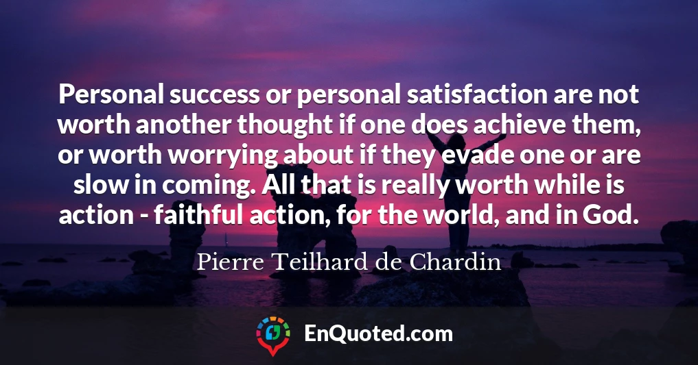 Personal success or personal satisfaction are not worth another thought if one does achieve them, or worth worrying about if they evade one or are slow in coming. All that is really worth while is action - faithful action, for the world, and in God.