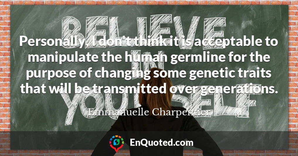 Personally, I don't think it is acceptable to manipulate the human germline for the purpose of changing some genetic traits that will be transmitted over generations.