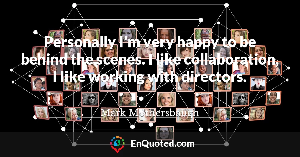 Personally I'm very happy to be behind the scenes. I like collaboration, I like working with directors.