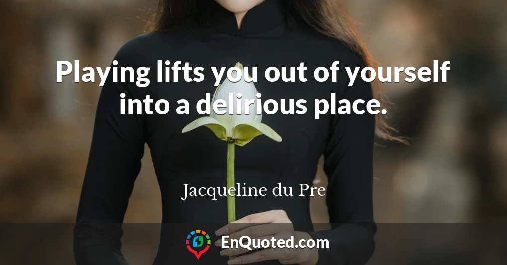 Playing lifts you out of yourself into a delirious place.