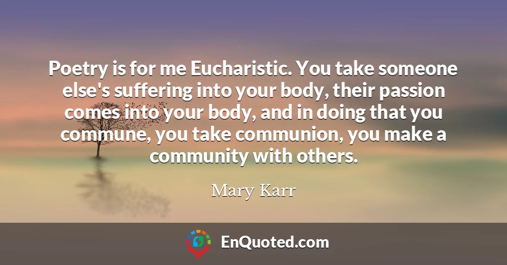 Poetry is for me Eucharistic. You take someone else's suffering into your body, their passion comes into your body, and in doing that you commune, you take communion, you make a community with others.