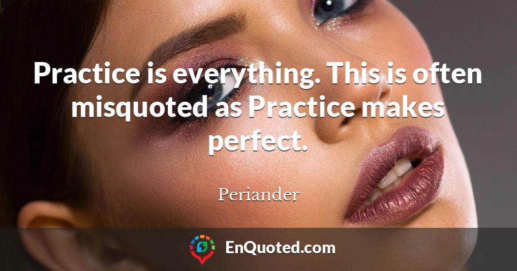 Practice is everything. This is often misquoted as Practice makes perfect.