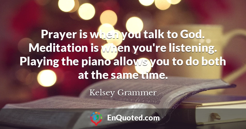 Prayer is when you talk to God. Meditation is when you're listening. Playing the piano allows you to do both at the same time.