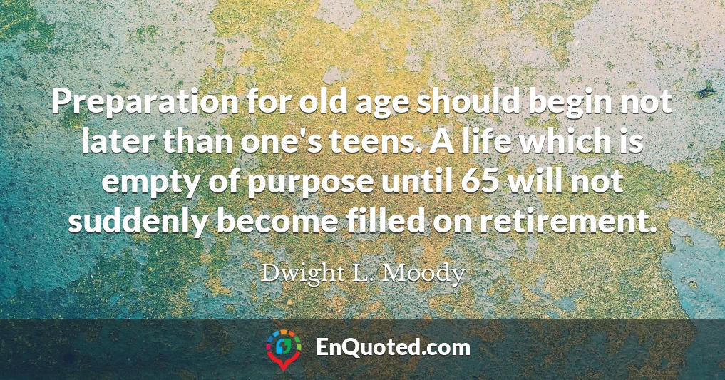 Preparation for old age should begin not later than one's teens. A life which is empty of purpose until 65 will not suddenly become filled on retirement.