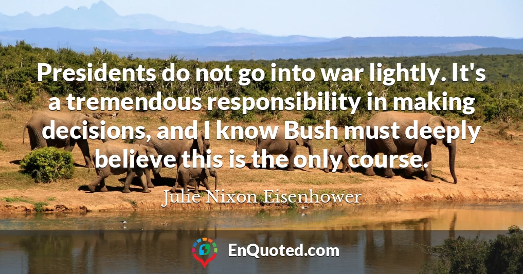 Presidents do not go into war lightly. It's a tremendous responsibility in making decisions, and I know Bush must deeply believe this is the only course.