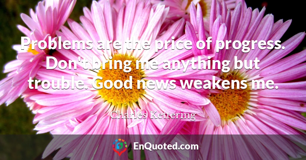 Problems are the price of progress. Don't bring me anything but trouble. Good news weakens me.