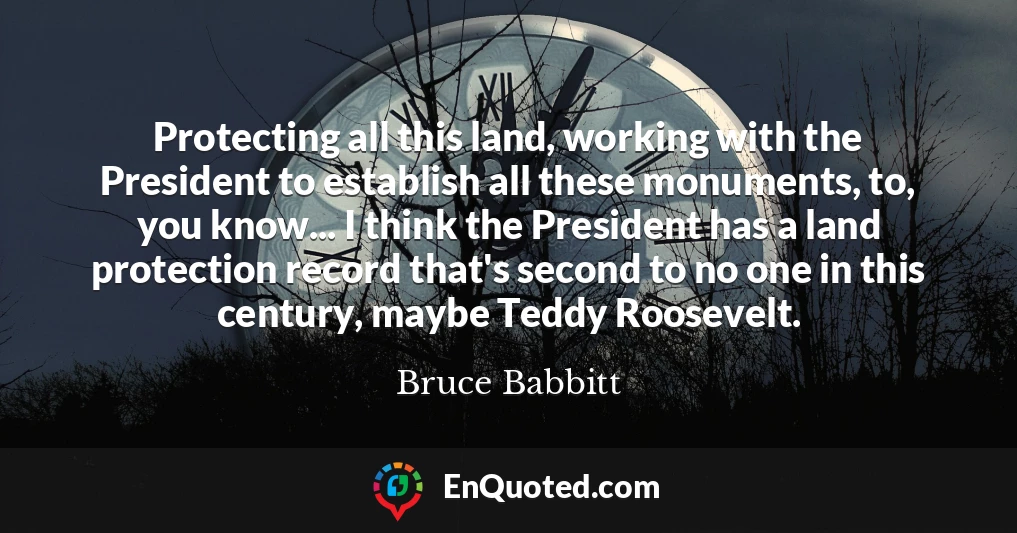Protecting all this land, working with the President to establish all these monuments, to, you know... I think the President has a land protection record that's second to no one in this century, maybe Teddy Roosevelt.