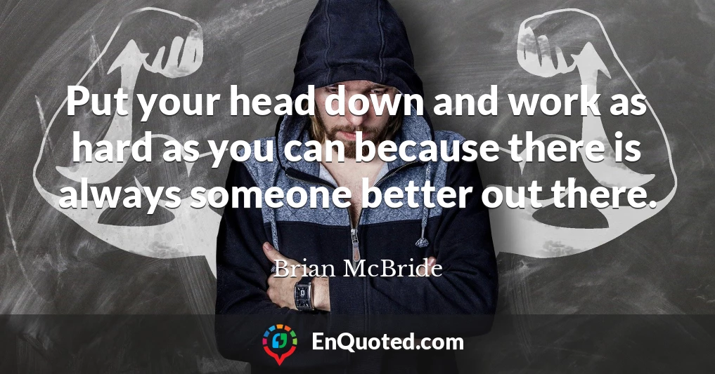 Put your head down and work as hard as you can because there is always someone better out there.