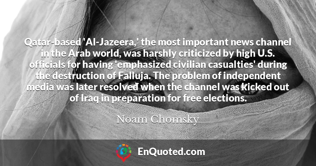 Qatar-based 'Al-Jazeera,' the most important news channel in the Arab world, was harshly criticized by high U.S. officials for having 'emphasized civilian casualties' during the destruction of Falluja. The problem of independent media was later resolved when the channel was kicked out of Iraq in preparation for free elections.