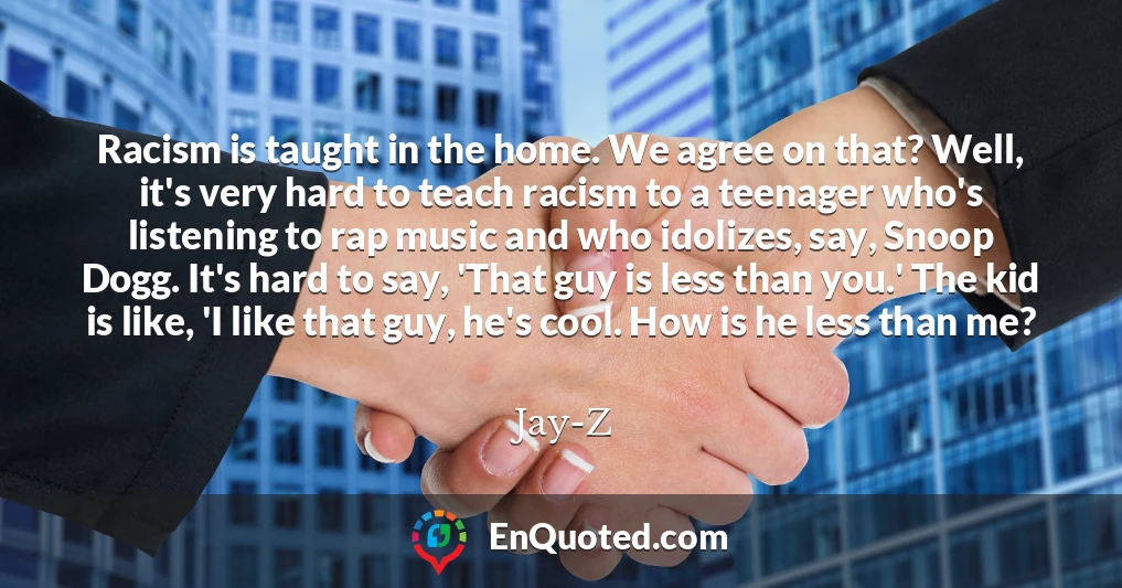 Racism is taught in the home. We agree on that? Well, it's very hard to teach racism to a teenager who's listening to rap music and who idolizes, say, Snoop Dogg. It's hard to say, 'That guy is less than you.' The kid is like, 'I like that guy, he's cool. How is he less than me?