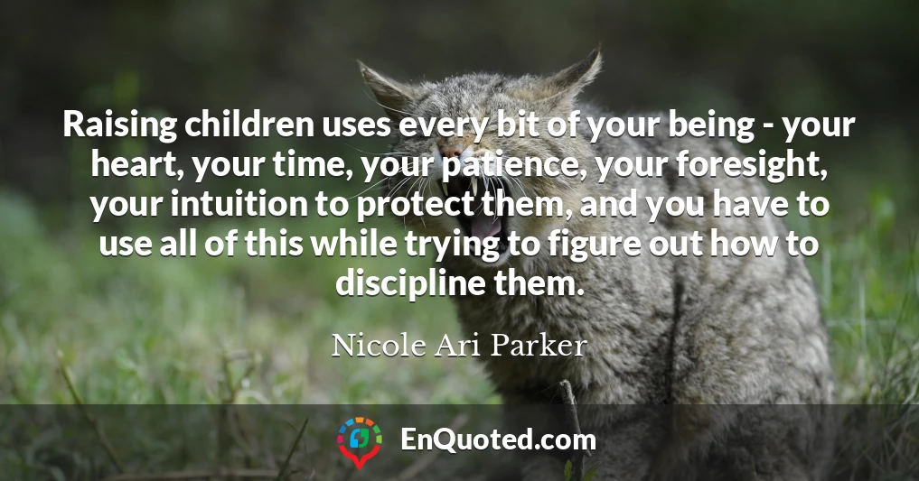 Raising children uses every bit of your being - your heart, your time, your patience, your foresight, your intuition to protect them, and you have to use all of this while trying to figure out how to discipline them.