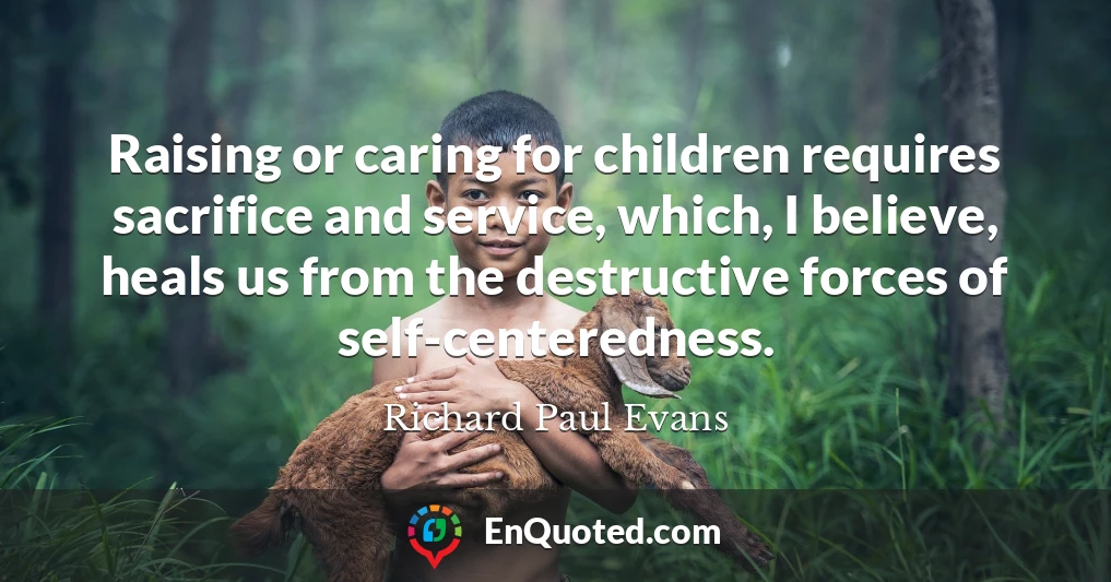 Raising or caring for children requires sacrifice and service, which, I believe, heals us from the destructive forces of self-centeredness.