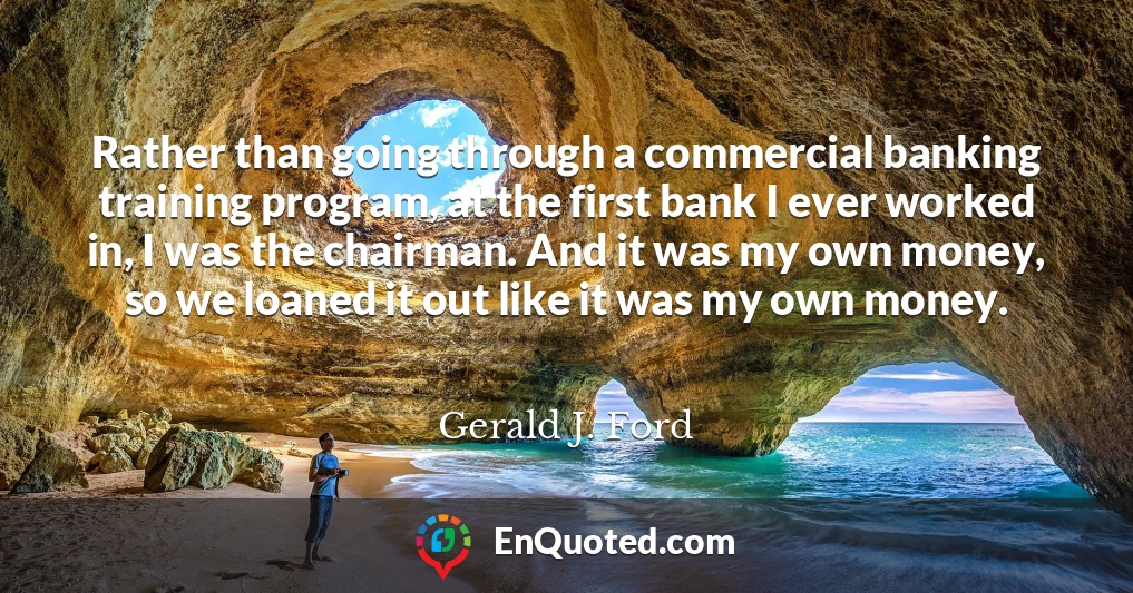 Rather than going through a commercial banking training program, at the first bank I ever worked in, I was the chairman. And it was my own money, so we loaned it out like it was my own money.