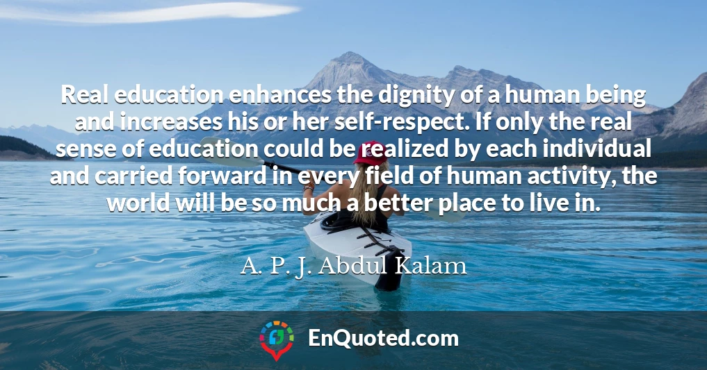 Real education enhances the dignity of a human being and increases his or her self-respect. If only the real sense of education could be realized by each individual and carried forward in every field of human activity, the world will be so much a better place to live in.