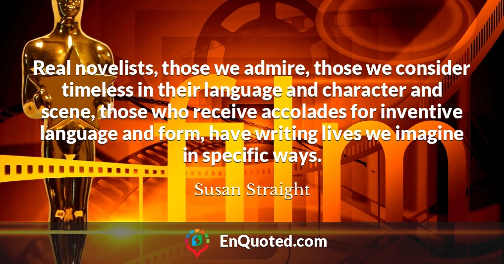 Real novelists, those we admire, those we consider timeless in their language and character and scene, those who receive accolades for inventive language and form, have writing lives we imagine in specific ways.