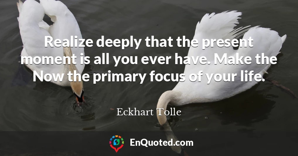Realize deeply that the present moment is all you ever have. Make the Now the primary focus of your life.