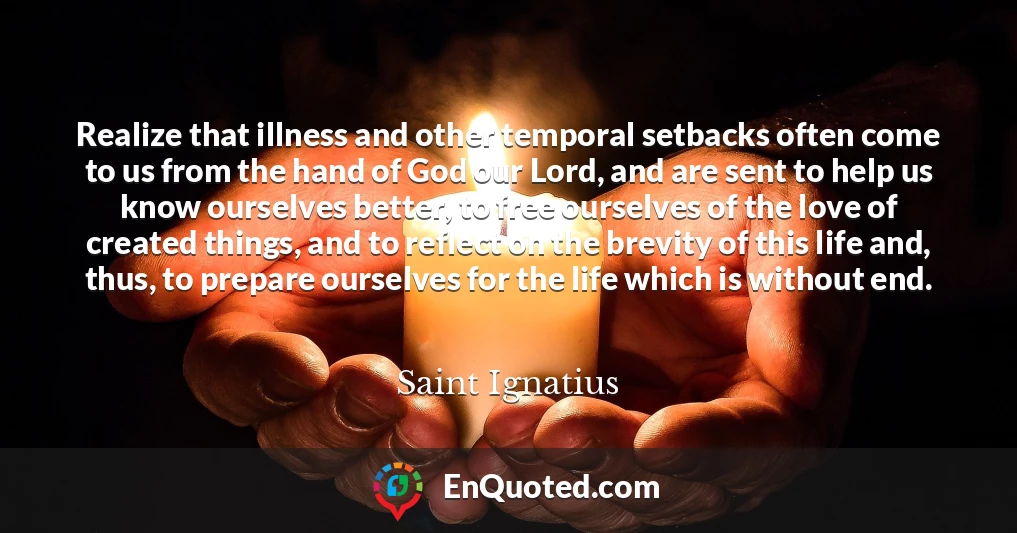 Realize that illness and other temporal setbacks often come to us from the hand of God our Lord, and are sent to help us know ourselves better, to free ourselves of the love of created things, and to reflect on the brevity of this life and, thus, to prepare ourselves for the life which is without end. Realize that illness and other temporal setbacks often come to us from the hand of God our Lord, and are sent to help us know ourselves better, to free ourselves of the love of created things, and to reflect on the brevity of this life and, thus, to prepare ourselves for the life which is without end.