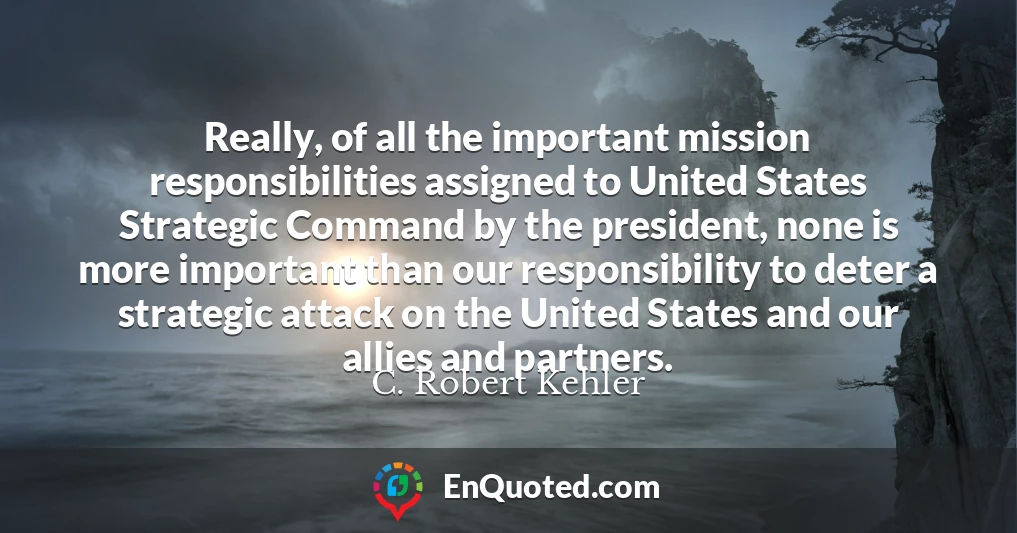 Really, of all the important mission responsibilities assigned to United States Strategic Command by the president, none is more important than our responsibility to deter a strategic attack on the United States and our allies and partners.