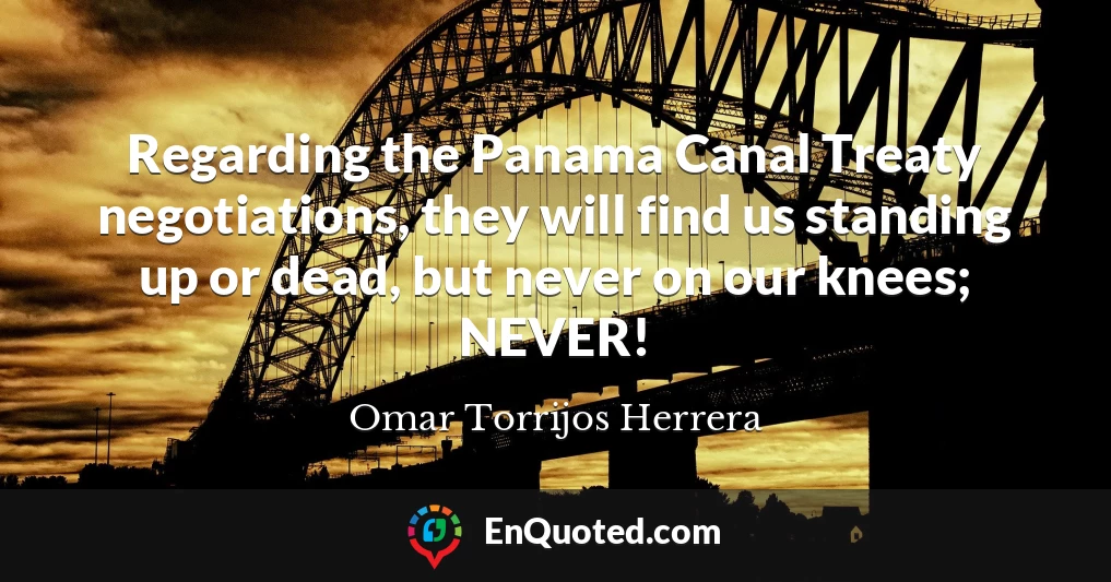 Regarding the Panama Canal Treaty negotiations, they will find us standing up or dead, but never on our knees; NEVER!