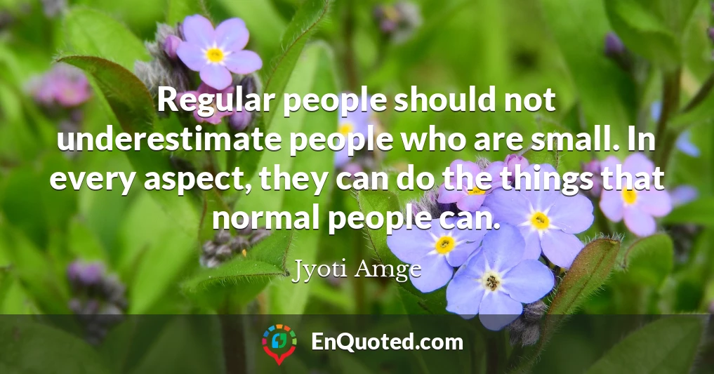 Regular people should not underestimate people who are small. In every aspect, they can do the things that normal people can.