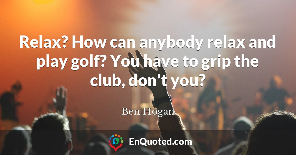 Relax? How can anybody relax and play golf? You have to grip the club, don't you?