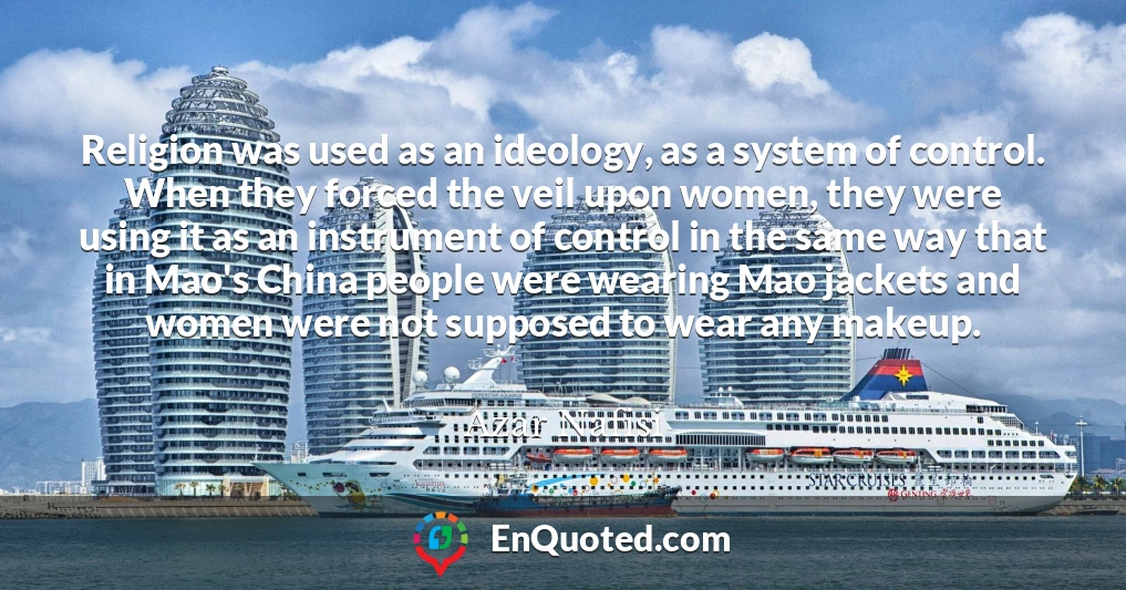 Religion was used as an ideology, as a system of control. When they forced the veil upon women, they were using it as an instrument of control in the same way that in Mao's China people were wearing Mao jackets and women were not supposed to wear any makeup.