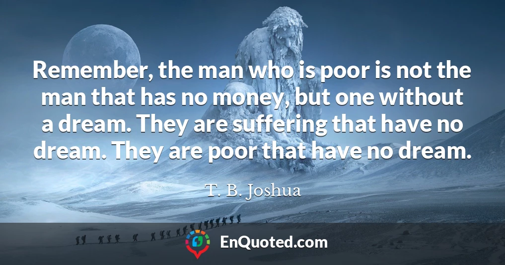 Remember, the man who is poor is not the man that has no money, but one without a dream. They are suffering that have no dream. They are poor that have no dream.