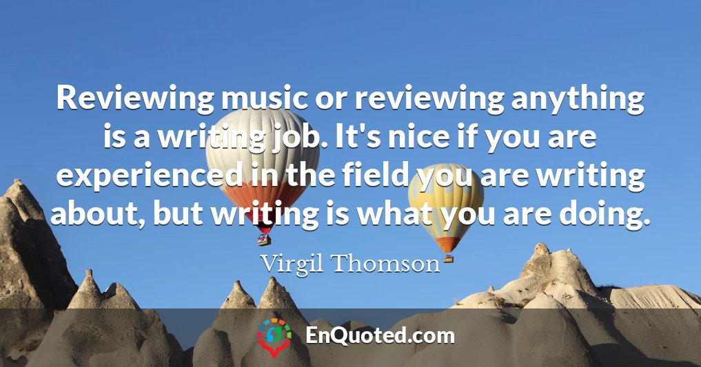 Reviewing music or reviewing anything is a writing job. It's nice if you are experienced in the field you are writing about, but writing is what you are doing. Reviewing music or reviewing anything is a writing job. It's nice if you are experienced in the field you are writing about, but writing is what you are doing.