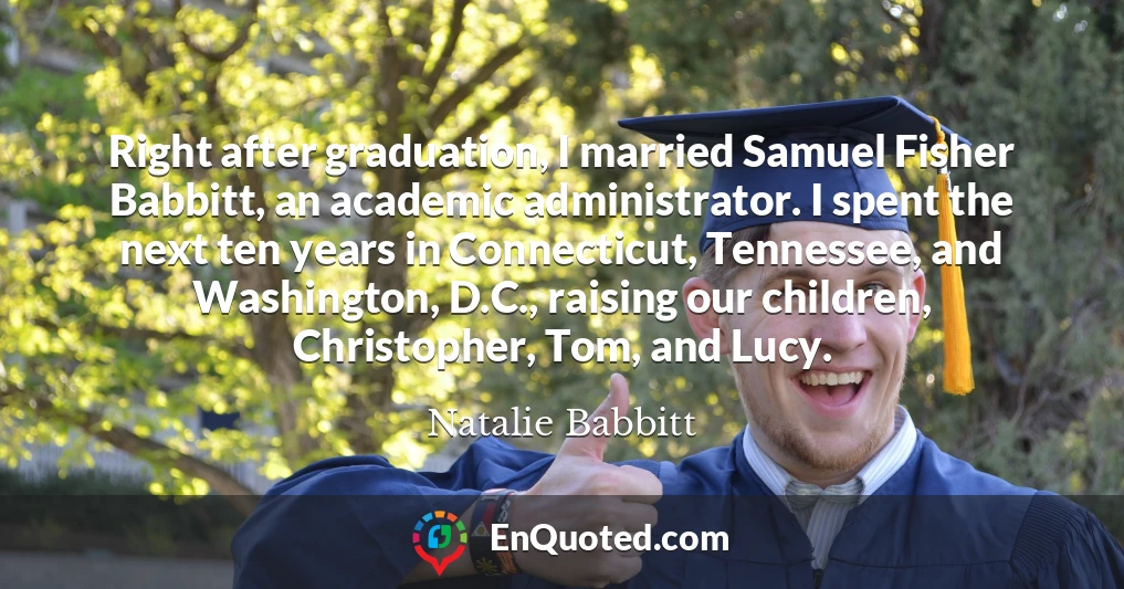 Right after graduation, I married Samuel Fisher Babbitt, an academic administrator. I spent the next ten years in Connecticut, Tennessee, and Washington, D.C., raising our children, Christopher, Tom, and Lucy.