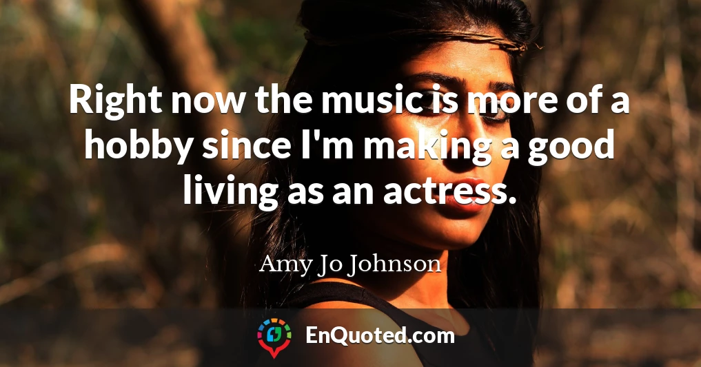 Right now the music is more of a hobby since I'm making a good living as an actress.