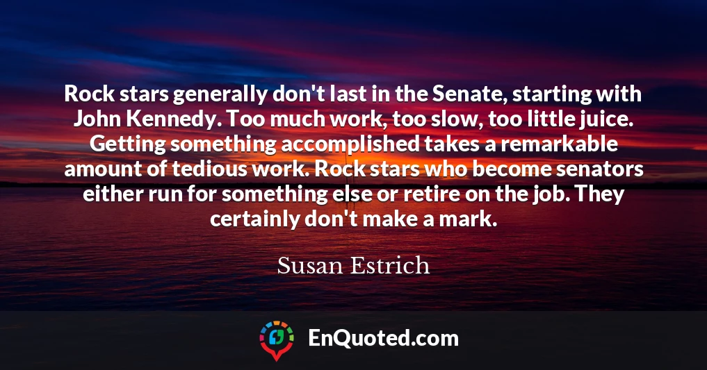 Rock stars generally don't last in the Senate, starting with John Kennedy. Too much work, too slow, too little juice. Getting something accomplished takes a remarkable amount of tedious work. Rock stars who become senators either run for something else or retire on the job. They certainly don't make a mark. Rock stars generally don't last in the Senate, starting with John Kennedy. Too much work, too slow, too little juice. Getting something accomplished takes a remarkable amount of tedious work. Rock stars who become senators either run for something else or retire on the job. They certainly don't make a mark.