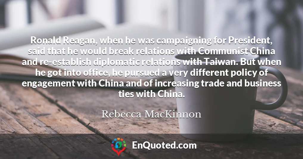 Ronald Reagan, when he was campaigning for President, said that he would break relations with Communist China and re-establish diplomatic relations with Taiwan. But when he got into office, he pursued a very different policy of engagement with China and of increasing trade and business ties with China.