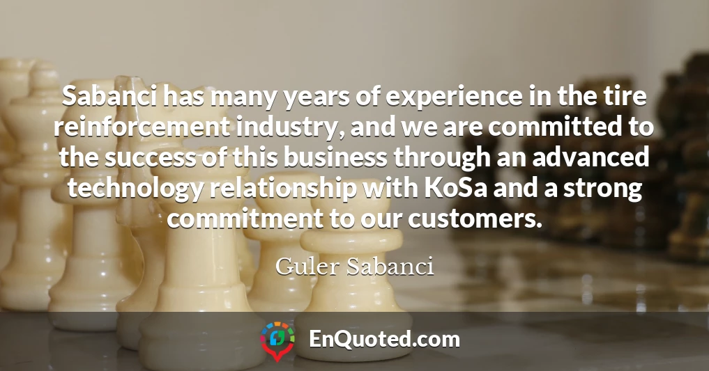 Sabanci has many years of experience in the tire reinforcement industry, and we are committed to the success of this business through an advanced technology relationship with KoSa and a strong commitment to our customers.