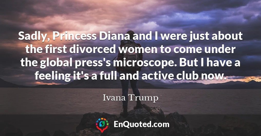Sadly, Princess Diana and I were just about the first divorced women to come under the global press's microscope. But I have a feeling it's a full and active club now.
