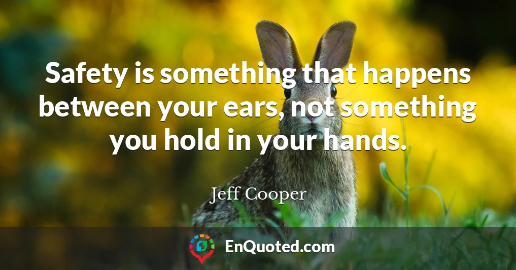 Safety is something that happens between your ears, not something you hold in your hands.