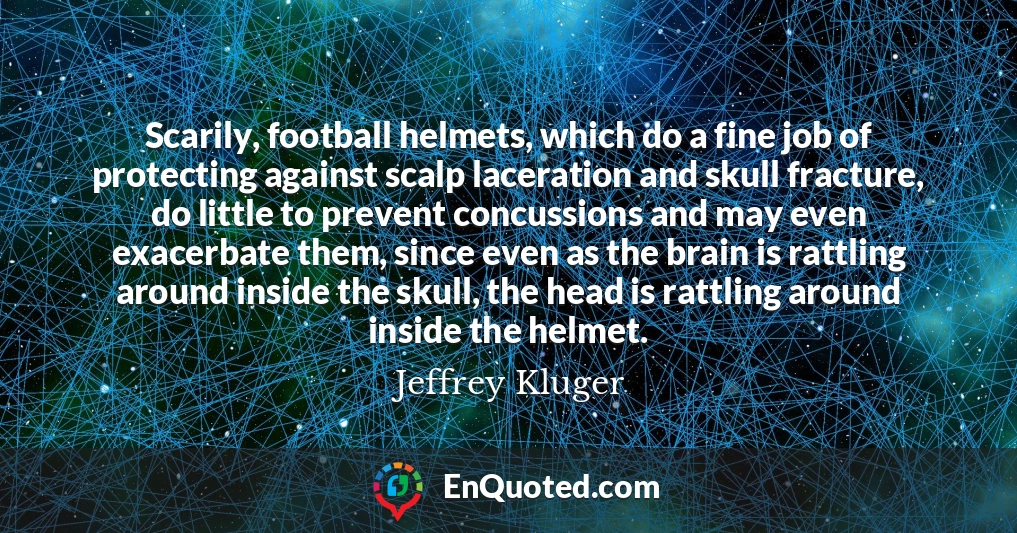 Scarily, football helmets, which do a fine job of protecting against scalp laceration and skull fracture, do little to prevent concussions and may even exacerbate them, since even as the brain is rattling around inside the skull, the head is rattling around inside the helmet.