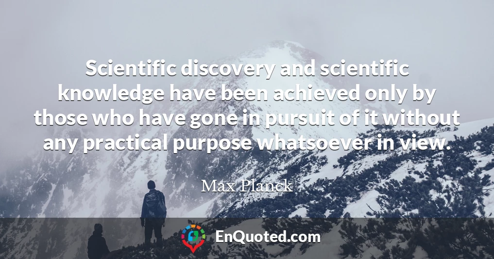Scientific discovery and scientific knowledge have been achieved only by those who have gone in pursuit of it without any practical purpose whatsoever in view.
