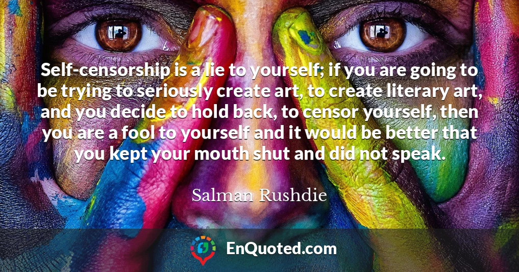 Self-censorship is a lie to yourself; if you are going to be trying to seriously create art, to create literary art, and you decide to hold back, to censor yourself, then you are a fool to yourself and it would be better that you kept your mouth shut and did not speak. Self-censorship is a lie to yourself; if you are going to be trying to seriously create art, to create literary art, and you decide to hold back, to censor yourself, then you are a fool to yourself and it would be better that you kept your mouth shut and did not speak.