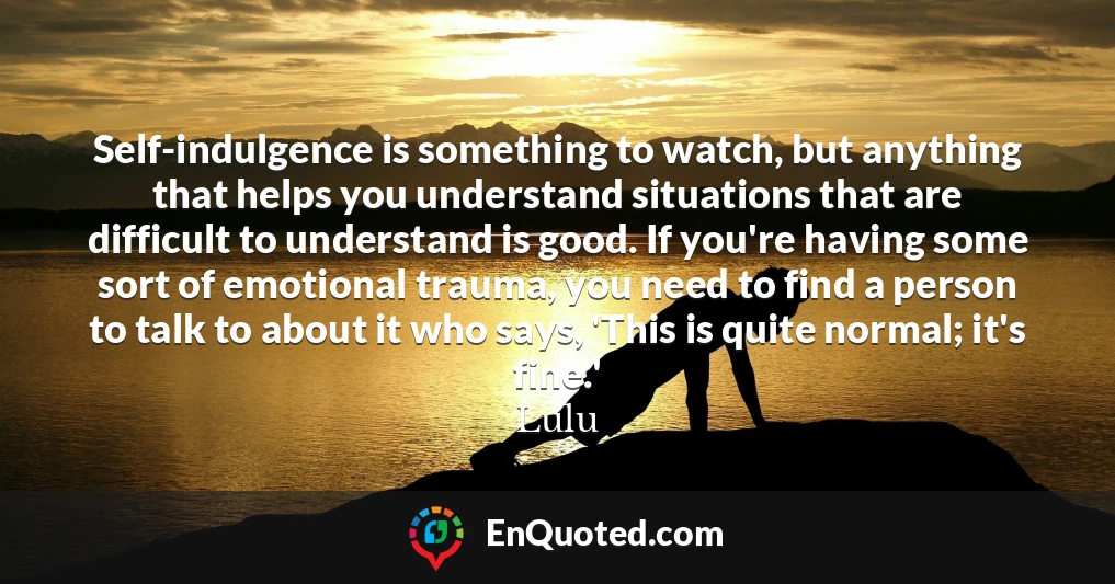 Self-indulgence is something to watch, but anything that helps you understand situations that are difficult to understand is good. If you're having some sort of emotional trauma, you need to find a person to talk to about it who says, 'This is quite normal; it's fine.'