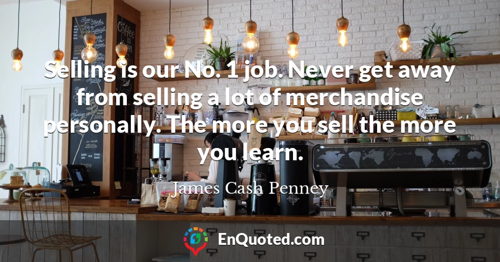 Selling is our No. 1 job. Never get away from selling a lot of merchandise personally. The more you sell the more you learn. Selling is our No. 1 job. Never get away from selling a lot of merchandise personally. The more you sell the more you learn.