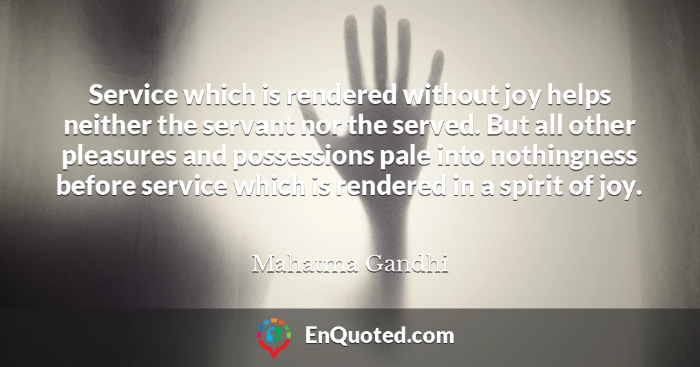 Service which is rendered without joy helps neither the servant nor the served. But all other pleasures and possessions pale into nothingness before service which is rendered in a spirit of joy. Service which is rendered without joy helps neither the servant nor the served. But all other pleasures and possessions pale into nothingness before service which is rendered in a spirit of joy.
