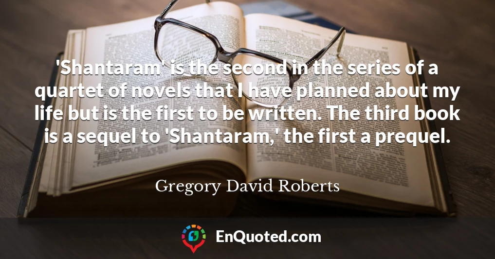 'Shantaram' is the second in the series of a quartet of novels that I have planned about my life but is the first to be written. The third book is a sequel to 'Shantaram,' the first a prequel.