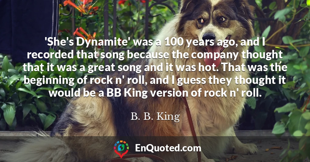 'She's Dynamite' was a 100 years ago, and I recorded that song because the company thought that it was a great song and it was hot. That was the beginning of rock n' roll, and I guess they thought it would be a BB King version of rock n' roll.