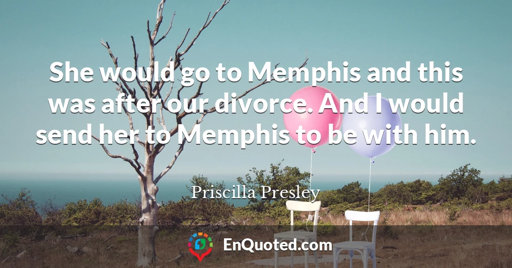 She would go to Memphis and this was after our divorce. And I would send her to Memphis to be with him.