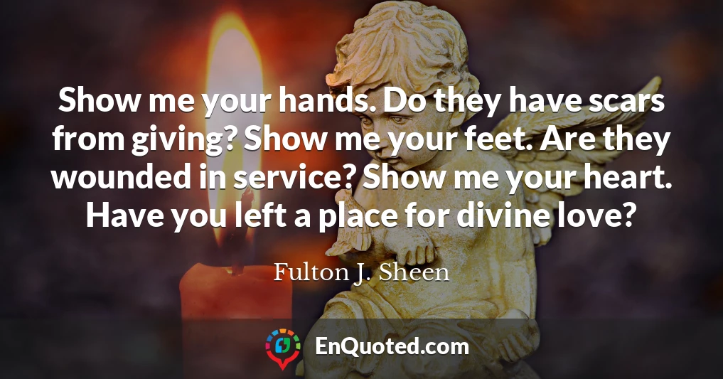 Show me your hands. Do they have scars from giving? Show me your feet. Are they wounded in service? Show me your heart. Have you left a place for divine love?