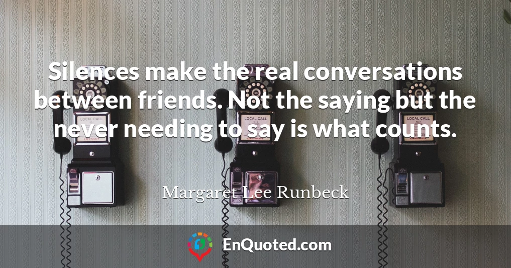 Silences make the real conversations between friends. Not the saying but the never needing to say is what counts.